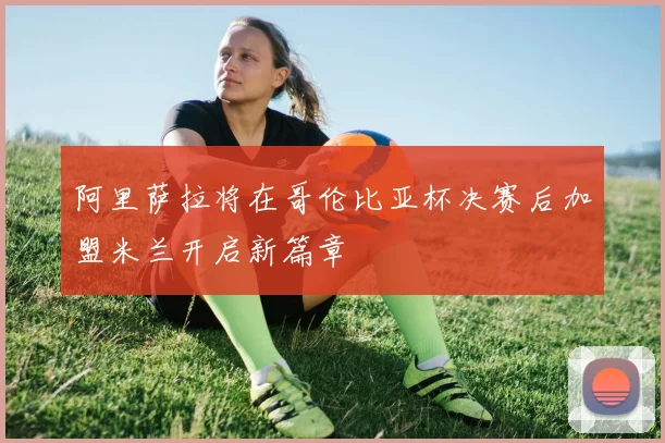 阿里萨拉将在哥伦比亚杯决赛后加盟米兰开启新篇章