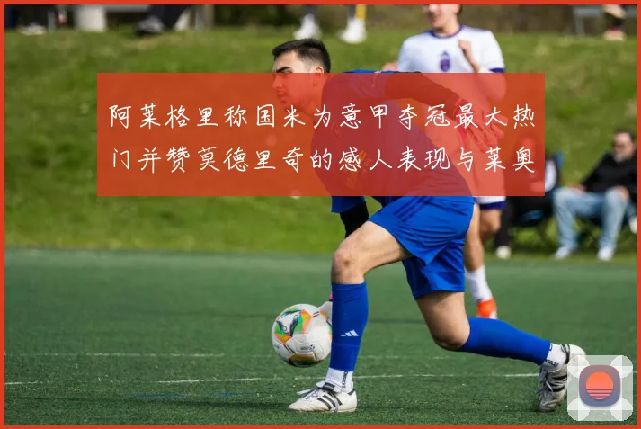阿莱格里称国米为意甲夺冠最大热门并赞莫德里奇的感人表现与莱奥的务实转变