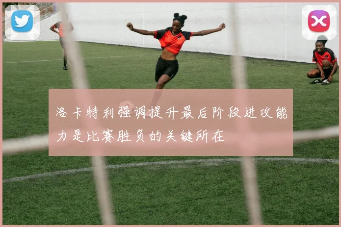 洛卡特利强调提升最后阶段进攻能力是比赛胜负的关键所在