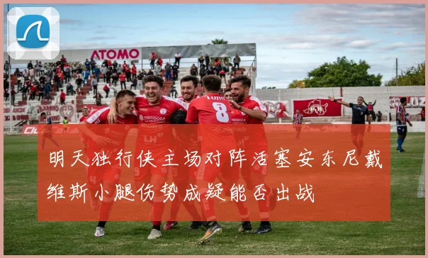 明天独行侠主场对阵活塞安东尼戴维斯小腿伤势成疑能否出战
