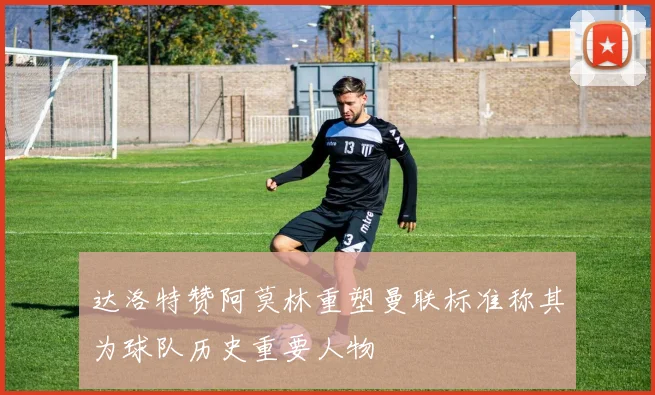 达洛特赞阿莫林重塑曼联标准称其为球队历史重要人物