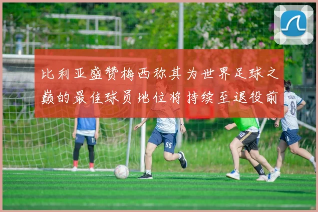 比利亚盛赞梅西称其为世界足球之巅的最佳球员地位将持续至退役前