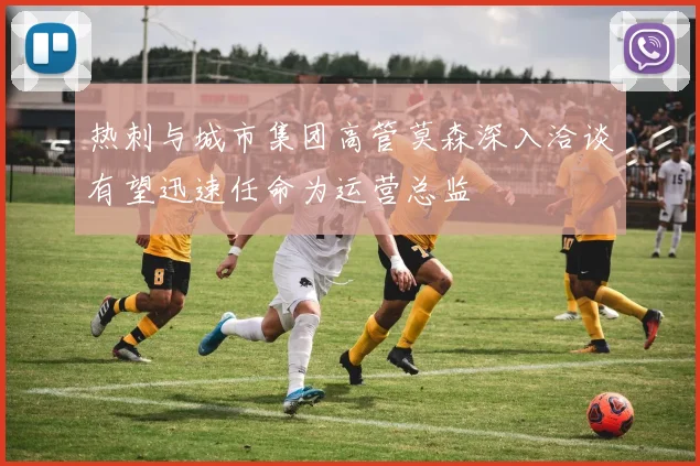 热刺与城市集团高管莫森深入洽谈有望迅速任命为运营总监