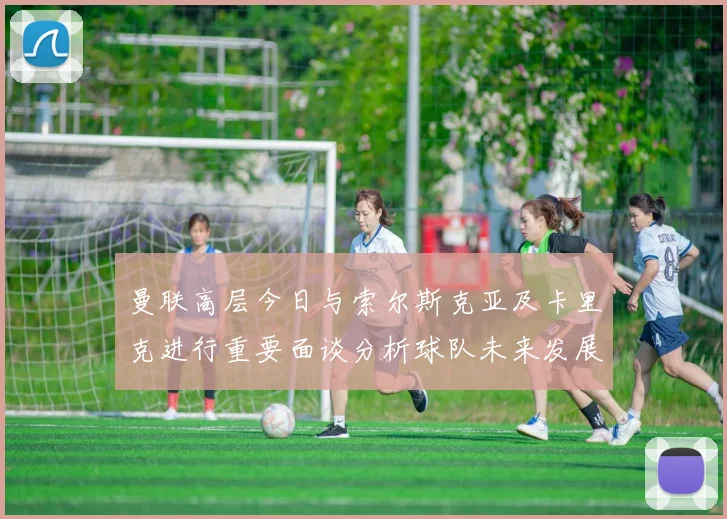 曼联高层今日与索尔斯克亚及卡里克进行重要面谈分析球队未来发展方向