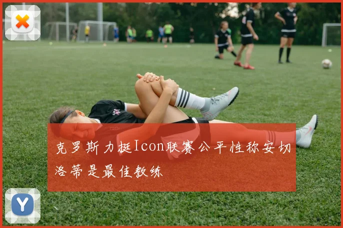 克罗斯力挺Icon联赛公平性称安切洛蒂是最佳教练