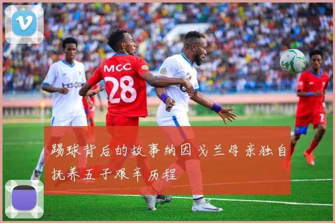 踢球背后的故事纳因戈兰母亲独自抚养五子艰辛历程