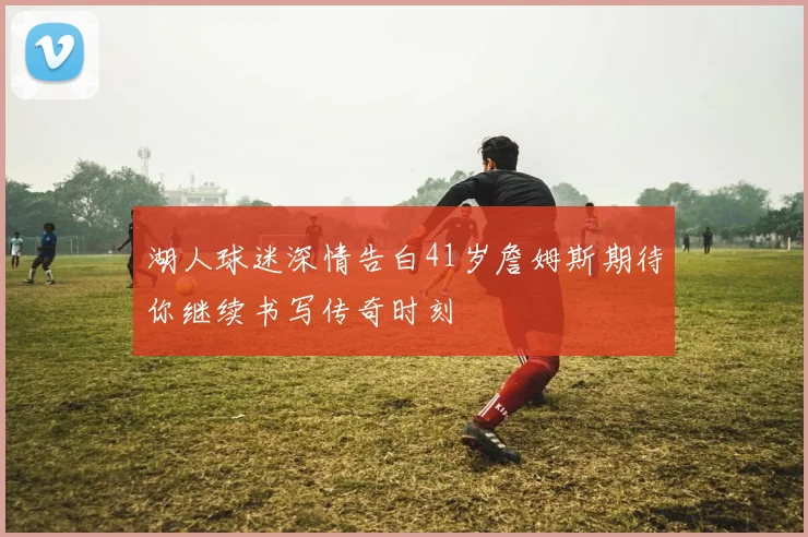 湖人球迷深情告白41岁詹姆斯期待你继续书写传奇时刻