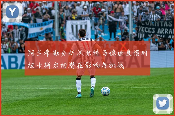 阿兰希勒分析沃尔特马德速度慢对纽卡斯尔的潜在影响与挑战