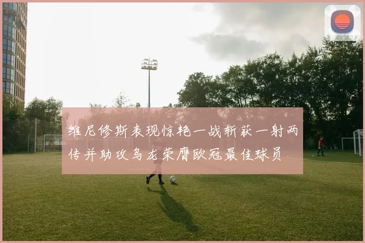 维尼修斯表现惊艳一战斩获一射两传并助攻乌龙荣膺欧冠最佳球员