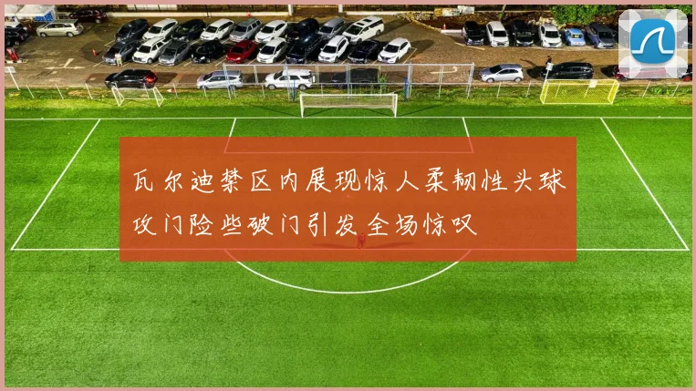 瓦尔迪禁区内展现惊人柔韧性头球攻门险些破门引发全场惊叹
