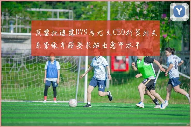 莫雷托透露DV9与尤文CEO科莫利关系紧张年薪要求超出意甲水平