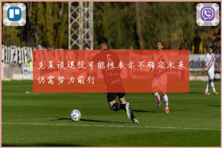 克莱谈退役可能性表示不确定未来仍需努力前行