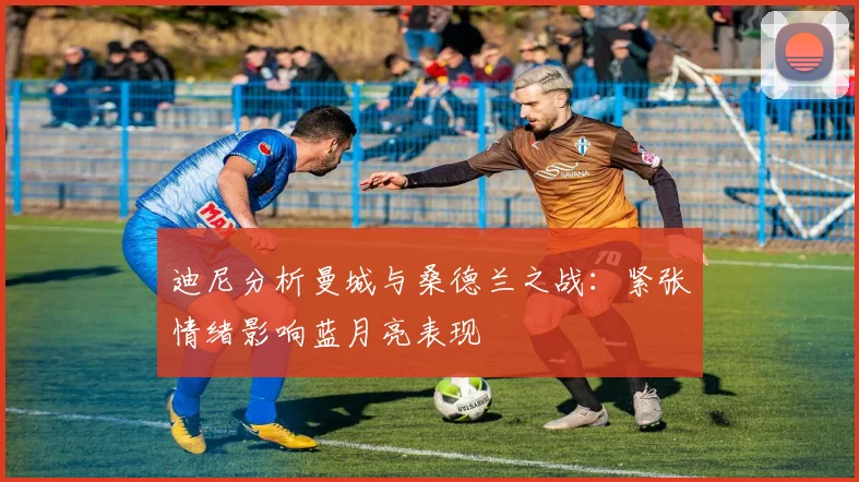 迪尼分析曼城与桑德兰之战：紧张情绪影响蓝月亮表现