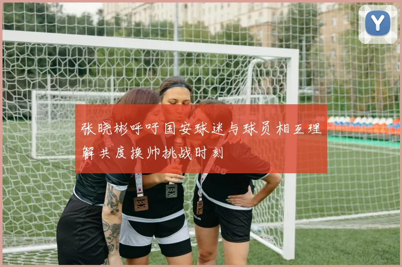 张晓彬呼吁国安球迷与球员相互理解共度换帅挑战时刻