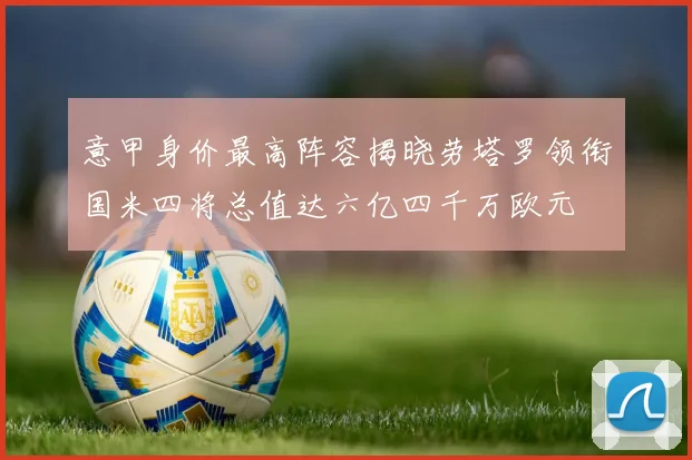 意甲身价最高阵容揭晓劳塔罗领衔国米四将总值达六亿四千万欧元