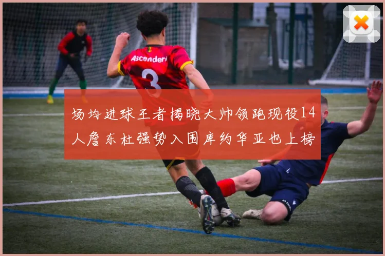 场均进球王者揭晓大帅领跑现役14人詹东杜强势入围库约华亚也上榜