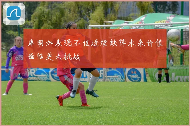 库明加表现不佳连续缺阵未来价值面临更大挑战