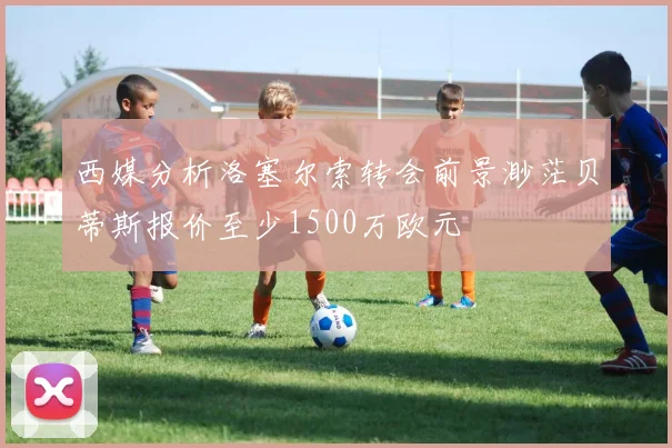 西媒分析洛塞尔索转会前景渺茫贝蒂斯报价至少1500万欧元