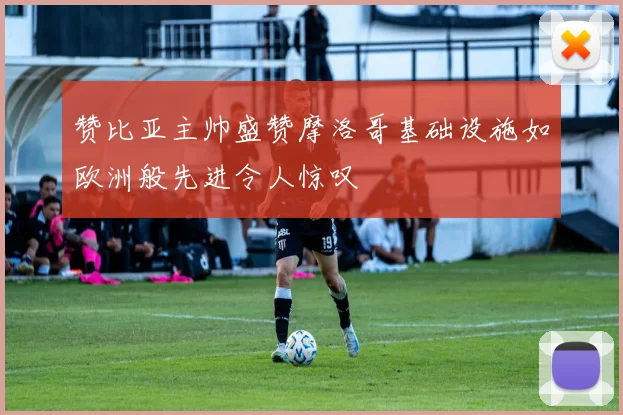 赞比亚主帅盛赞摩洛哥基础设施如欧洲般先进令人惊叹