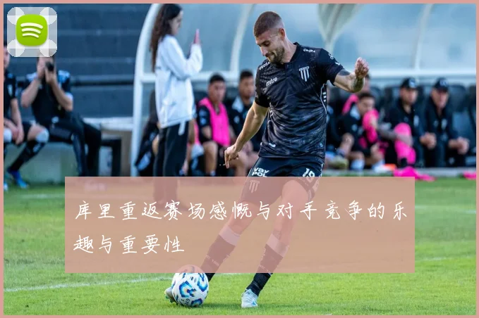 库里重返赛场感慨与对手竞争的乐趣与重要性