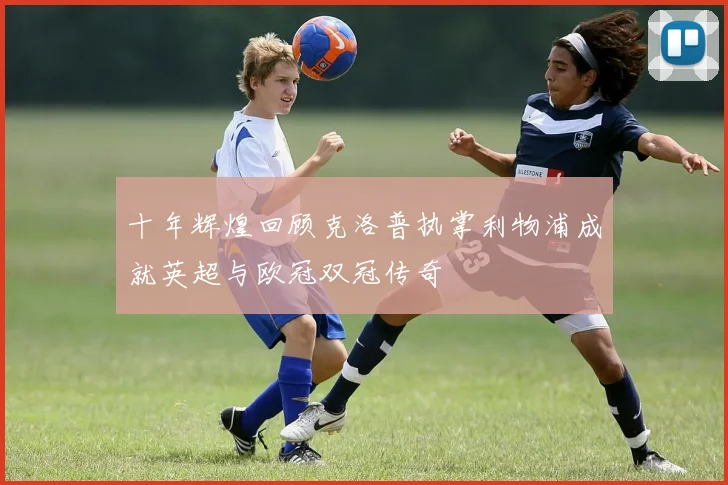 十年辉煌回顾克洛普执掌利物浦成就英超与欧冠双冠传奇
