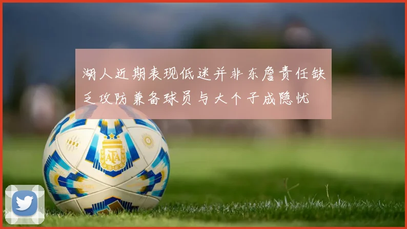湖人近期表现低迷并非东詹责任缺乏攻防兼备球员与大个子成隐忧
