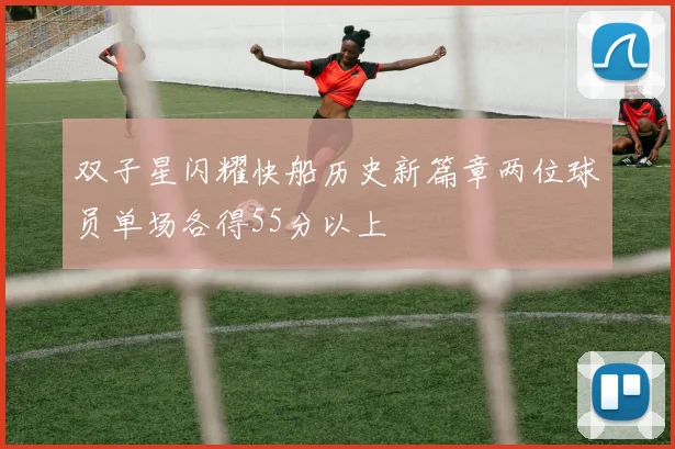 双子星闪耀快船历史新篇章两位球员单场各得55分以上