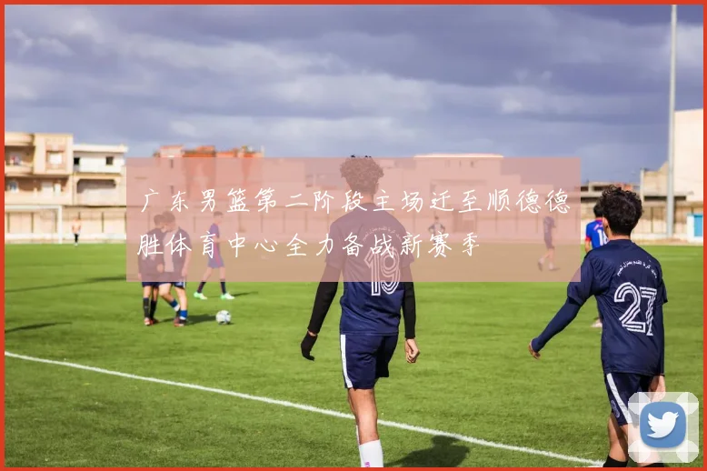 广东男篮第二阶段主场迁至顺德德胜体育中心全力备战新赛季