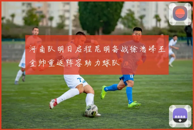 河南队明日启程昆明备战徐浩峰王金帅重返阵容助力球队