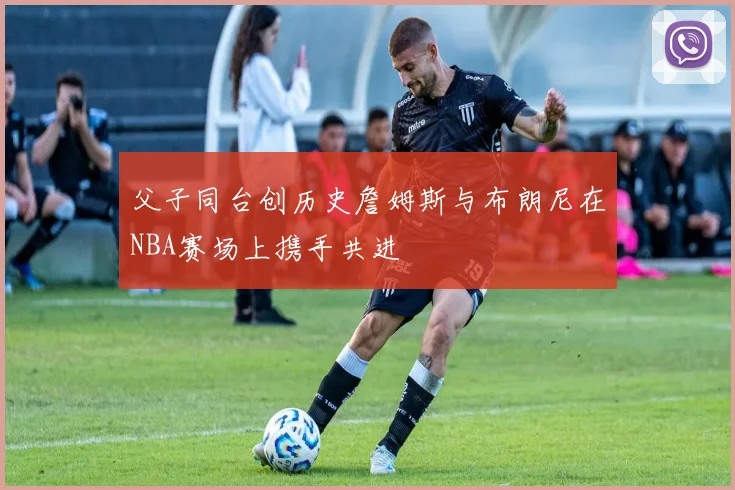 父子同台创历史詹姆斯与布朗尼在NBA赛场上携手共进