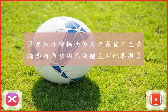 贝尔纳特称梅西为历史最佳三巨头梅西内马尔姆巴佩能左右比赛胜负