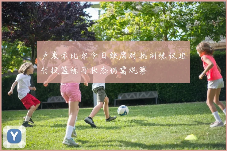 卢表示比尔今日缺席对抗训练仅进行投篮练习状态仍需观察