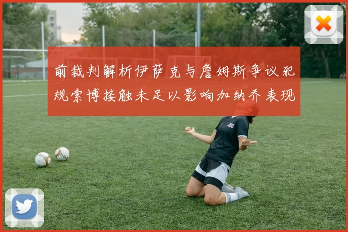 前裁判解析伊萨克与詹姆斯争议犯规索博接触未足以影响加纳乔表现