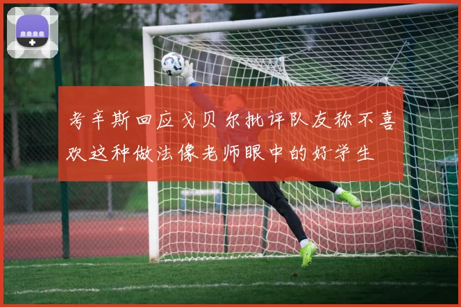 考辛斯回应戈贝尔批评队友称不喜欢这种做法像老师眼中的好学生