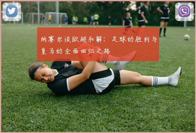 纳赛尔谈欧超和解：足球的胜利与皇马的全面回归之路
