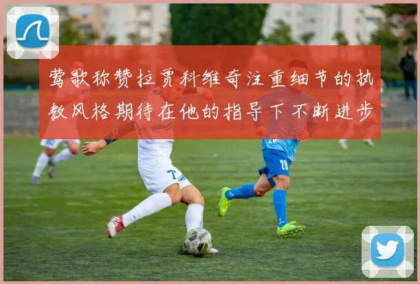 莺歌称赞拉贾科维奇注重细节的执教风格期待在他的指导下不断进步