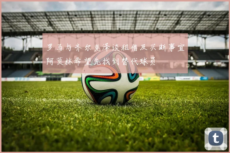 罗马与齐尔克泽谈租借及买断事宜阿莫林希望先找到替代球员