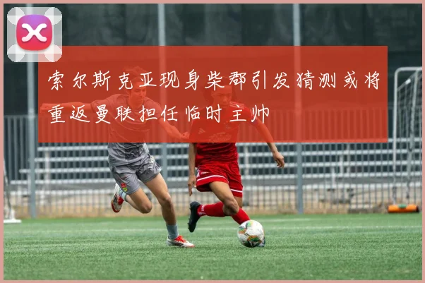 索尔斯克亚现身柴郡引发猜测或将重返曼联担任临时主帅