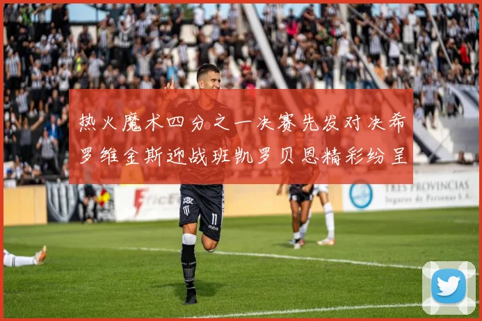 热火魔术四分之一决赛先发对决希罗维金斯迎战班凯罗贝恩精彩纷呈