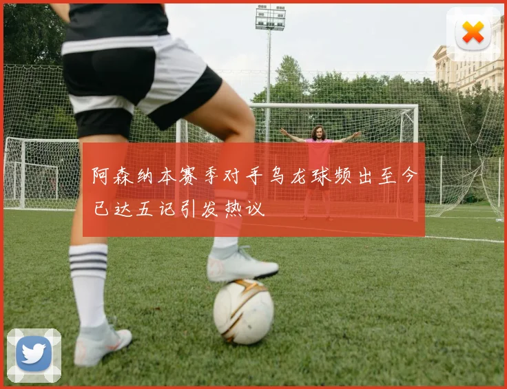 阿森纳本赛季对手乌龙球频出至今已达五记引发热议