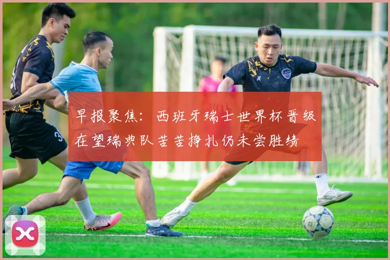 早报聚焦：西班牙瑞士世界杯晋级在望瑞典队苦苦挣扎仍未尝胜绩